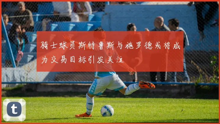 骑士球员斯特鲁斯与施罗德或将成为交易目标引发关注