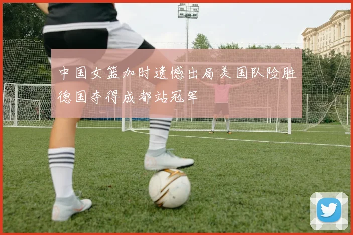 中国女篮加时遗憾出局美国队险胜德国夺得成都站冠军