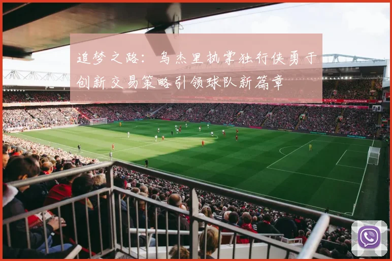 追梦之路：乌杰里执掌独行侠勇于创新交易策略引领球队新篇章