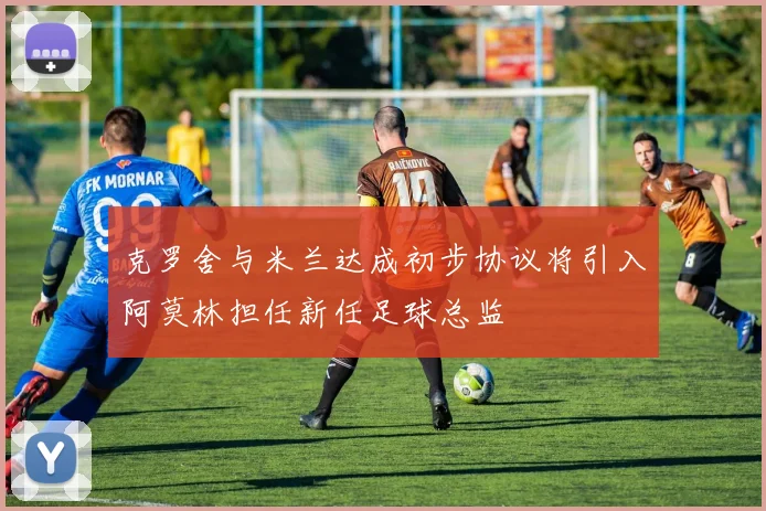 克罗舍与米兰达成初步协议将引入阿莫林担任新任足球总监