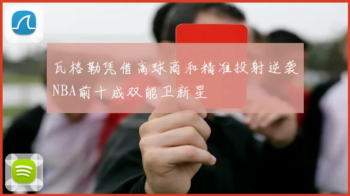 瓦格勒凭借高球商和精准投射逆袭NBA前十成双能卫新星