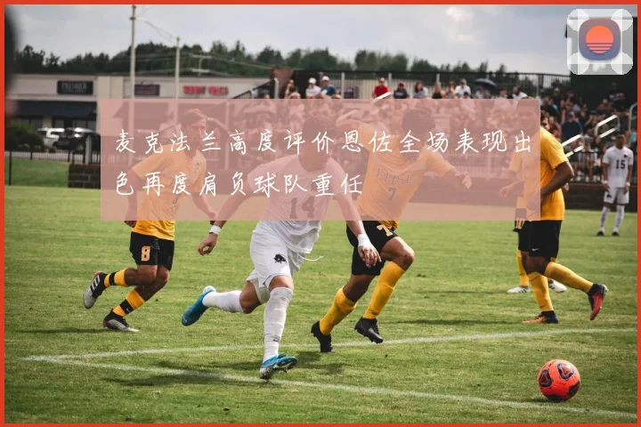 麦克法兰高度评价恩佐全场表现出色再度肩负球队重任