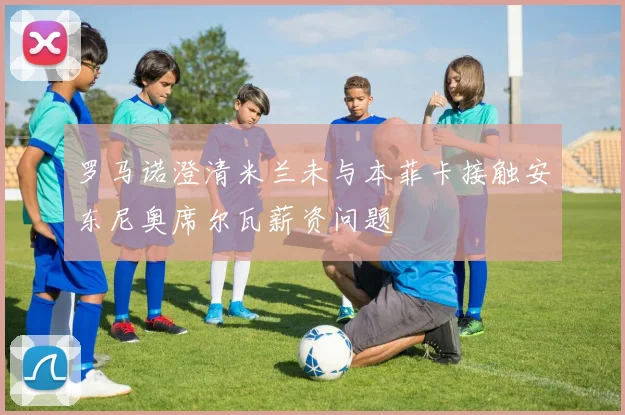 罗马诺澄清米兰未与本菲卡接触安东尼奥席尔瓦薪资问题