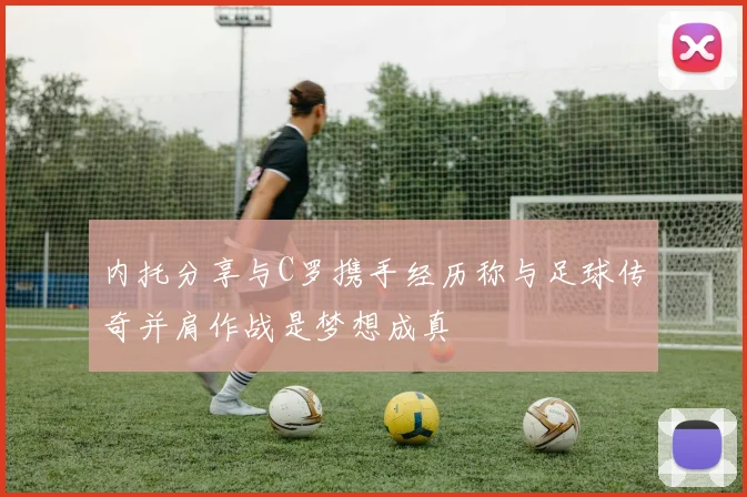 内托分享与C罗携手经历称与足球传奇并肩作战是梦想成真