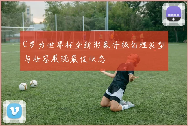 C罗为世界杯全新形象升级打理发型与妆容展现最佳状态